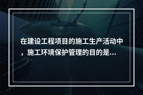 在建设工程项目的施工生产活动中，施工环境保护管理的目的是（　