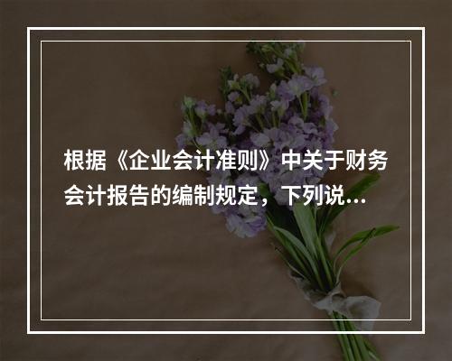 根据《企业会计准则》中关于财务会计报告的编制规定，下列说法错