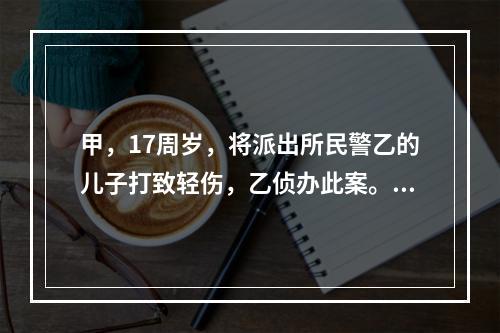 甲，17周岁，将派出所民警乙的儿子打致轻伤，乙侦办此案。甲及