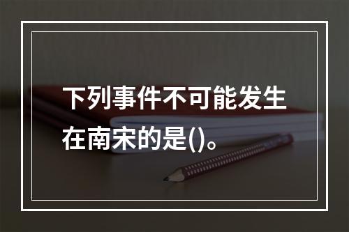 下列事件不可能发生在南宋的是()。