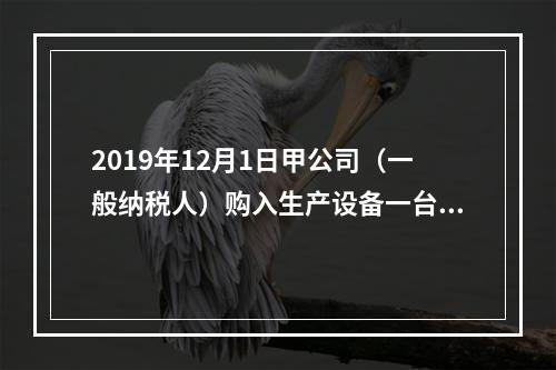 2019年12月1日甲公司（一般纳税人）购入生产设备一台，支