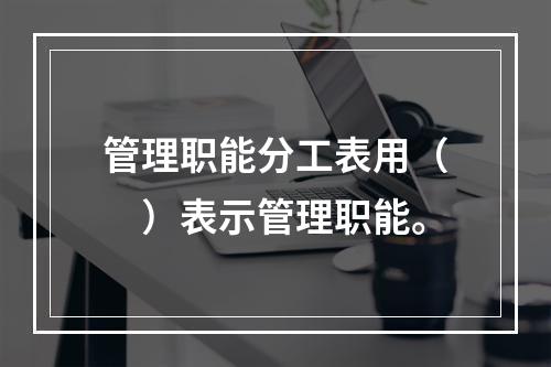 管理职能分工表用（　）表示管理职能。