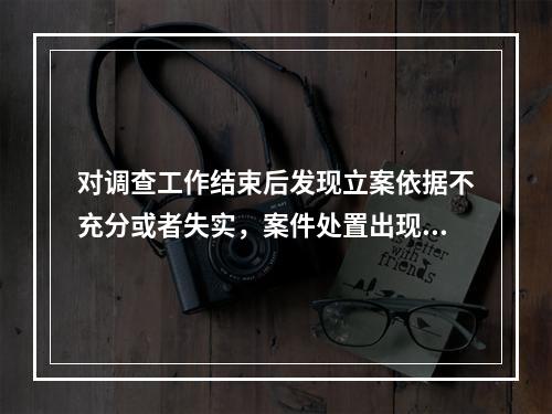 对调查工作结束后发现立案依据不充分或者失实，案件处置出现重大