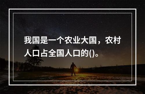 我国是一个农业大国，农村人口占全国人口的()。