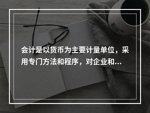 会计是以货币为主要计量单位，采用专门方法和程序，对企业和行政