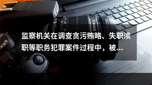 监察机关在调查贪污贿略、失职渎职等职务犯罪案件过程中，被调查