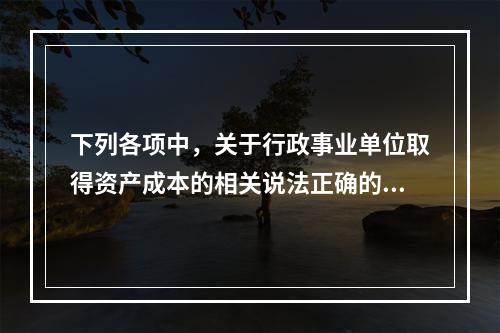 下列各项中，关于行政事业单位取得资产成本的相关说法正确的有（