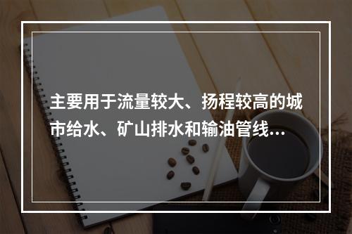 主要用于流量较大、扬程较高的城市给水、矿山排水和输油管线的离