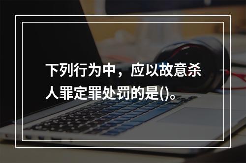 下列行为中，应以故意杀人罪定罪处罚的是()。