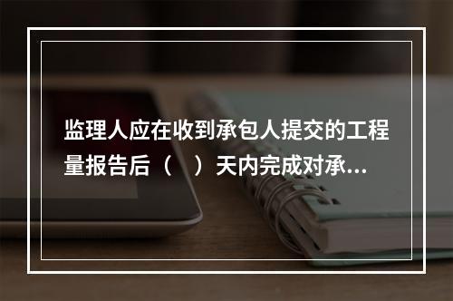 监理人应在收到承包人提交的工程量报告后（　）天内完成对承包人