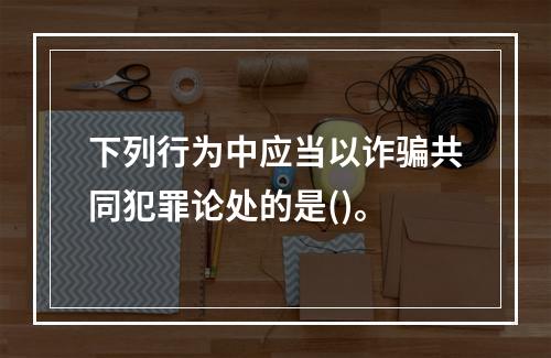 下列行为中应当以诈骗共同犯罪论处的是()。