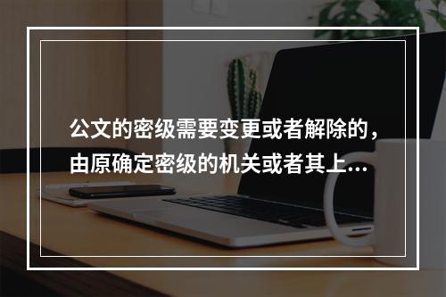 公文的密级需要变更或者解除的，由原确定密级的机关或者其上级机