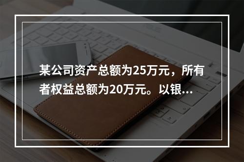 某公司资产总额为25万元，所有者权益总额为20万元。以银行存