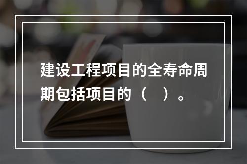 建设工程项目的全寿命周期包括项目的（　）。