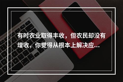 有时农业取得丰收，但农民却没有增收，你觉得从根本上解决应当(