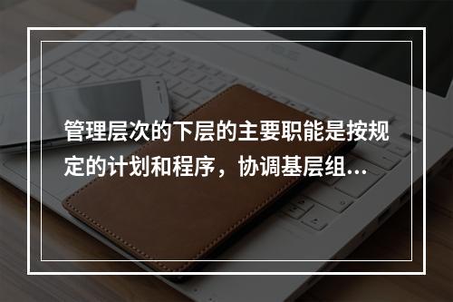 管理层次的下层的主要职能是按规定的计划和程序，协调基层组织的