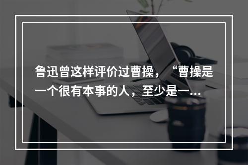 鲁迅曾这样评价过曹操，“曹操是一个很有本事的人，至少是一个英