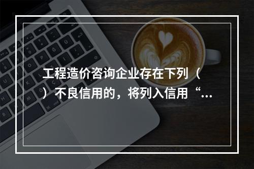 工程造价咨询企业存在下列（  ）不良信用的，将列入信用“黑名