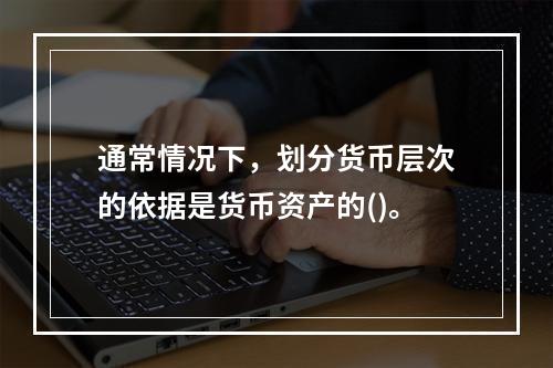 通常情况下，划分货币层次的依据是货币资产的()。