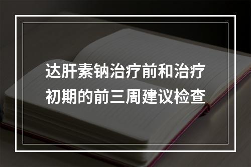 达肝素钠治疗前和治疗初期的前三周建议检查