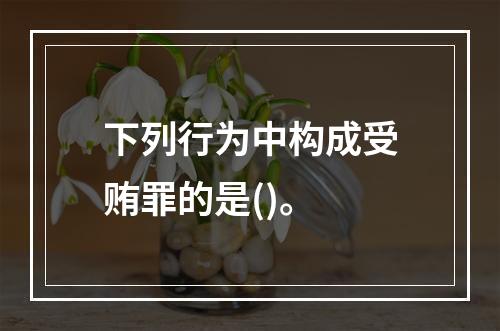 下列行为中构成受贿罪的是()。