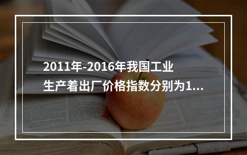 2011年-2016年我国工业生产着出厂价格指数分别为106