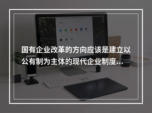 国有企业改革的方向应该是建立以公有制为主体的现代企业制度，按