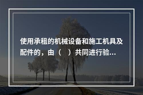 使用承租的机械设备和施工机具及配件的，由（　）共同进行验收。