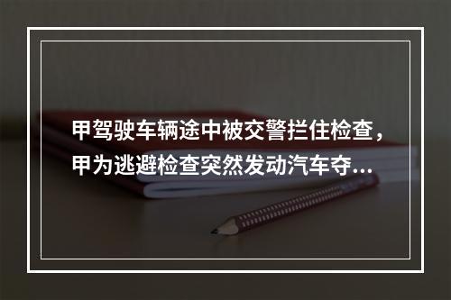 甲驾驶车辆途中被交警拦住检查，甲为逃避检查突然发动汽车夺路而