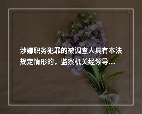 涉嫌职务犯罪的被调查人具有本法规定情形的，监察机关经领导人员