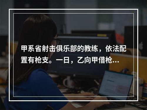 甲系省射击俱乐部的教练，依法配置有枪支。一日，乙向甲借枪打猎