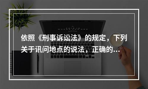 依照《刑事诉讼法》的规定，下列关于讯问地点的说法，正确的是(