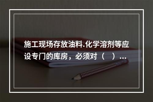 施工现场存放油料.化学溶剂等应设专门的库房，必须对（　）进行