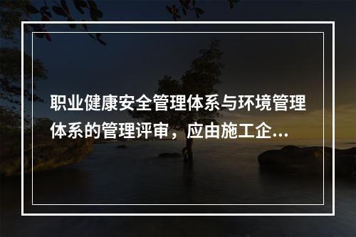 职业健康安全管理体系与环境管理体系的管理评审，应由施工企业的