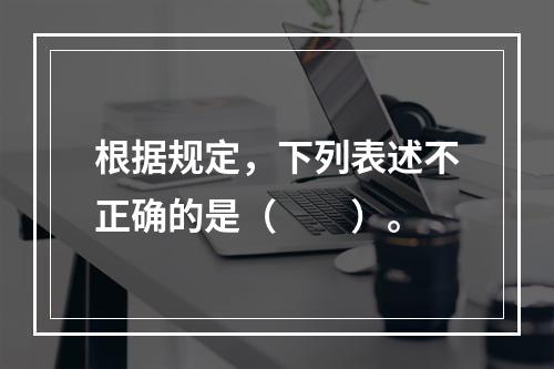 根据规定，下列表述不正确的是（　　）。