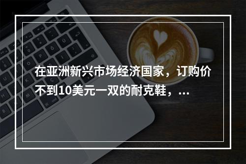 在亚洲新兴市场经济国家，订购价不到10美元一双的耐克鞋，在美