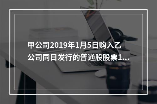 甲公司2019年1月5日购入乙公司同日发行的普通股股票100