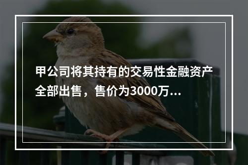 甲公司将其持有的交易性金融资产全部出售，售价为3000万元；