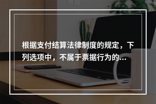 根据支付结算法律制度的规定，下列选项中，不属于票据行为的是（