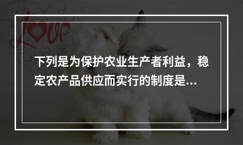 下列是为保护农业生产者利益，稳定农产品供应而实行的制度是()