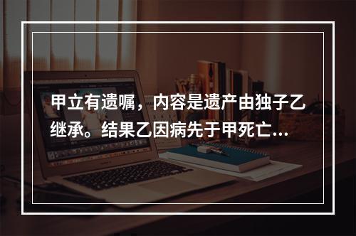 甲立有遗嘱，内容是遗产由独子乙继承。结果乙因病先于甲死亡。甲