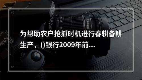 为帮助农户抢抓时机进行春耕备耕生产，()银行2009年前两个