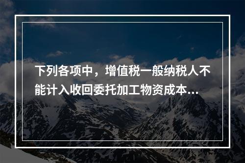 下列各项中，增值税一般纳税人不能计入收回委托加工物资成本的有