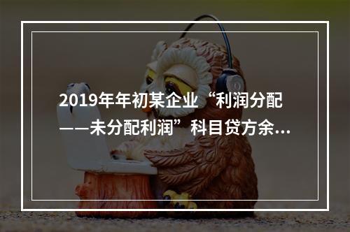 2019年年初某企业“利润分配——未分配利润”科目贷方余额为