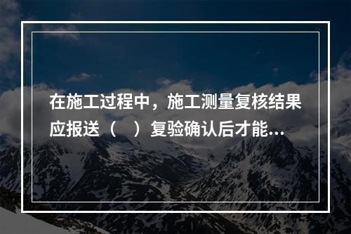 在施工过程中，施工测量复核结果应报送（　）复验确认后才能进行