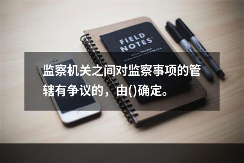 监察机关之间对监察事项的管辖有争议的，由()确定。