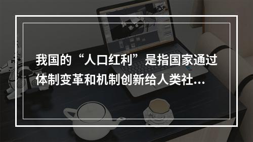 我国的“人口红利”是指国家通过体制变革和机制创新给人类社会发