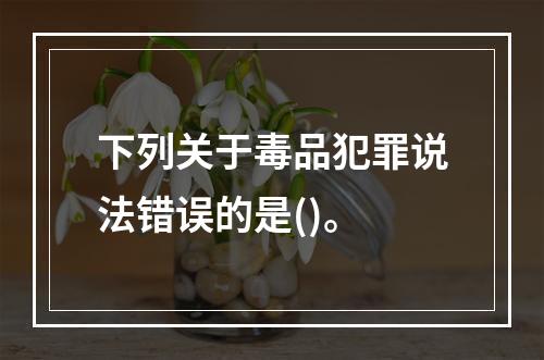 下列关于毒品犯罪说法错误的是()。