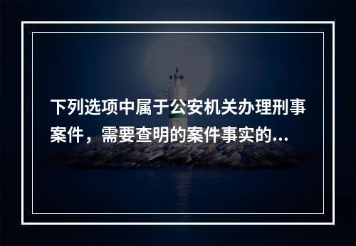 下列选项中属于公安机关办理刑事案件，需要查明的案件事实的是(