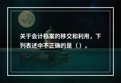 关于会计档案的移交和利用，下列表述中不正确的是（ ）。